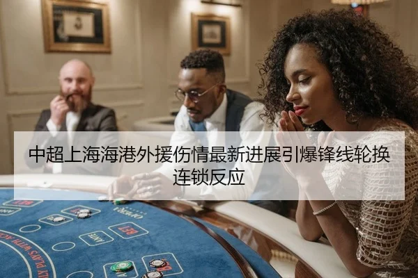 中超上海海港外援伤情最新进展引爆锋线轮换连锁反应