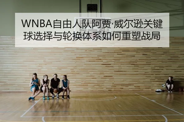 WNBA自由人队阿贾·威尔逊关键球选择与轮换体系如何重塑战局